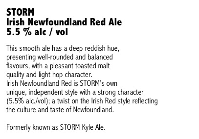 STORM 
Irish Newfoundland Red Ale 
5.5 % alc / vol

This smooth ale has a deep reddish hue, 
presenting well-rounded and balanced 
flavours, with a pleasant toasted malt 
quality and light hop character. 
Irish Newfoundland Red is STORM’s own 
unique, independent style with a strong character 
(5.5% alc./vol); a twist on the Irish Red style reflecting 
the culture and taste of Newfoundland.

Formerly known as STORM Kyle Ale.