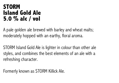 STORM 
Island Gold Ale
5.0 % alc / vol

A pale golden ale brewed with barley and wheat malts; moderately hopped with an earthy, floral aroma. 

STORM Island Gold Ale is lighter in colour than other ale styles, and combines the best elements of an ale with a refreshing character.

Formerly known as STORM Killick Ale.