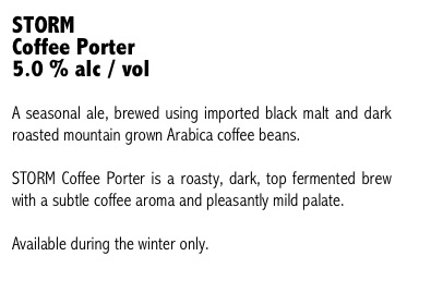 STORM 
Coffee Porter
5.0 % alc / vol

A seasonal ale, brewed using imported black malt and dark roasted mountain grown Arabica coffee beans. 

STORM Coffee Porter is a roasty, dark, top fermented brew with a subtle coffee aroma and pleasantly mild palate.

Available during the winter only.
