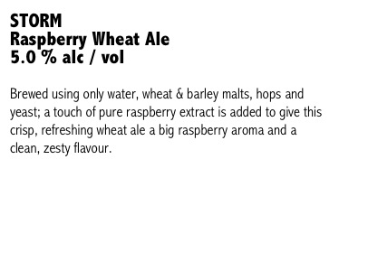 STORM 
Raspberry Wheat Ale
5.0 % alc / vol

Brewed using only water, wheat & barley malts, hops and yeast; a touch of pure raspberry extract is added to give this crisp, refreshing wheat ale a big raspberry aroma and a clean, zesty flavour.


