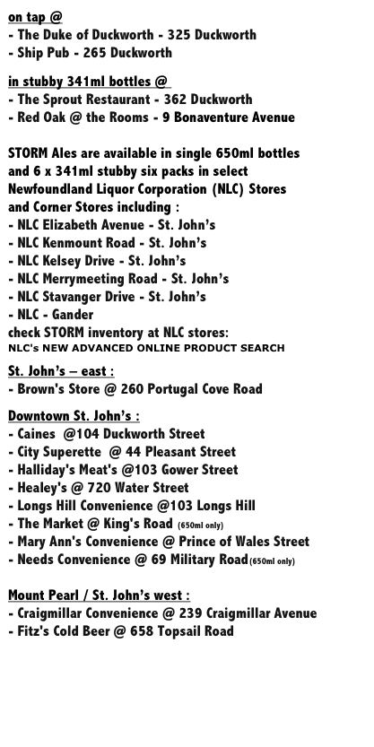 on tap @ 
- The Duke of Duckworth - 325 Duckworth
- Ship Pub - 265 Duckworth

in stubby 341ml bottles @ 
- The Sprout Restaurant - 362 Duckworth
- Red Oak @ the Rooms - 9 Bonaventure Avenue

STORM Ales are available in single 650ml bottles 
and 6 x 341ml stubby six packs in select 
Newfoundland Liquor Corporation (NLC) Stores 
and Corner Stores including :
- NLC Elizabeth Avenue - St. John’s
- NLC Kenmount Road - St. John’s
- NLC Kelsey Drive - St. John’s 
- NLC Merrymeeting Road - St. John’s 
- NLC Stavanger Drive - St. John’s
- NLC - Gander
check STORM inventory at NLC stores: 
NLC's NEW ADVANCED ONLINE PRODUCT SEARCH*

St. John’s – east :
- Brown's Store @ 260 Portugal Cove Road
				
Downtown St. John’s :
- Caines  @104 Duckworth Street	
- City Superette  @ 44 Pleasant Street	 	
- Halliday's Meat's @103 Gower Street		
- Healey's @ 720 Water Street		
- Longs Hill Convenience @103 Longs Hill	
- The Market @ King's Road (650ml only)	
- Mary Ann's Convenience @ Prince of Wales Street	
- Needs Convenience @ 69 Military Road(650ml only)	

Mount Pearl / St. John’s west :
- Craigmillar Convenience @ 239 Craigmillar Avenue	
- Fitz's Cold Beer @ 658 Topsail Road	
	
