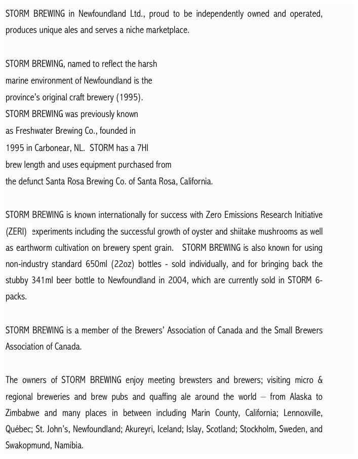 STORM BREWING in Newfoundland Ltd., proud to be independently owned and operated, produces unique ales and serves a niche marketplace. 

STORM BREWING, named to reflect the harsh 
marine environment of Newfoundland is the 
province’s original craft brewery (1995).  
STORM BREWING was previously known 
as Freshwater Brewing Co., founded in 
1995 in Carbonear, NL.  STORM has a 7Hl 
brew length and uses equipment purchased from 
the defunct Santa Rosa Brewing Co. of Santa Rosa, California. 

STORM BREWING is known internationally for success with Zero Emissions Research Initiative (ZERI)*experiments including the successful growth of oyster and shiitake mushrooms as well as earthworm cultivation on brewery spent grain.   STORM BREWING is also known for using non-industry standard 650ml (22oz) bottles - sold individually, and for bringing back the stubby 341ml beer bottle to Newfoundland in 2004, which are currently sold in STORM 6-packs.

STORM BREWING is a member of the Brewers’ Association of Canada and the Small Brewers Association of Canada.

The owners of STORM BREWING enjoy meeting brewsters and brewers; visiting micro & regional breweries and brew pubs and quaffing ale around the world – from Alaska to Zimbabwe and many places in between including Marin County, California; Lennoxville, Québec; St. John’s, Newfoundland; Akureyri, Iceland; Islay, Scotland; Stockholm, Sweden, and Swakopmund, Namibia.