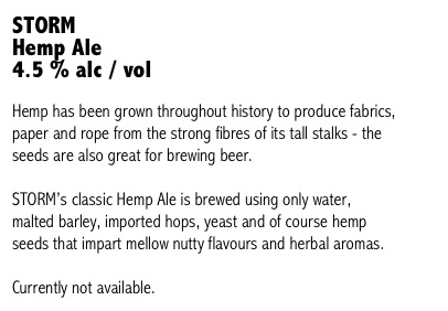 STORM 
Hemp Ale
4.5 % alc / vol

Hemp has been grown throughout history to produce fabrics, paper and rope from the strong fibres of its tall stalks - the seeds are also great for brewing beer. 

STORM’s classic Hemp Ale is brewed using only water, malted barley, imported hops, yeast and of course hemp seeds that impart mellow nutty flavours and herbal aromas.

Currently not available. 